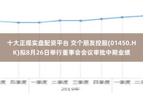 十大正规实盘配资平台 交个朋友控股(01450.HK)拟8月26日举行董事会会议审批中期业绩