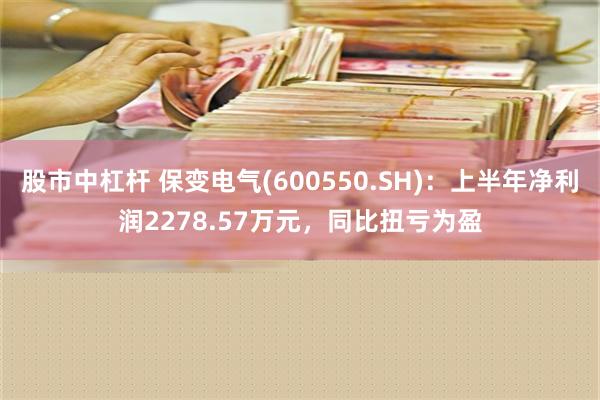 股市中杠杆 保变电气(600550.SH)：上半年净利润2278.57万元，同比扭亏为盈