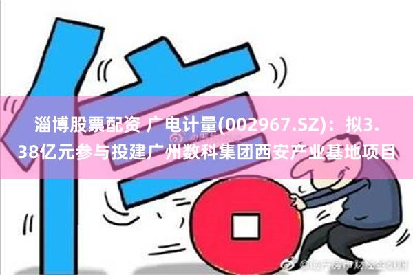 淄博股票配资 广电计量(002967.SZ)：拟3.38亿元参与投建广州数科集团西安产业基地项目