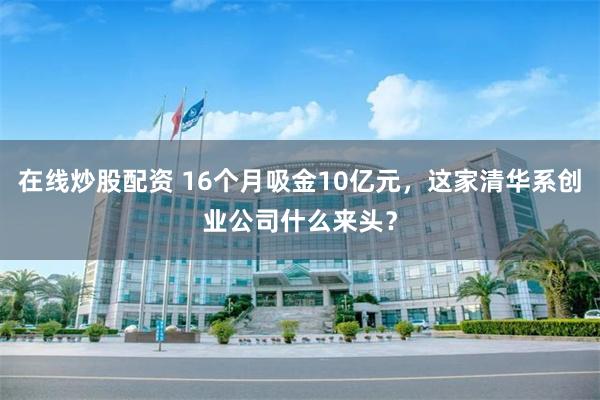 在线炒股配资 16个月吸金10亿元，这家清华系创业公司什么来头？