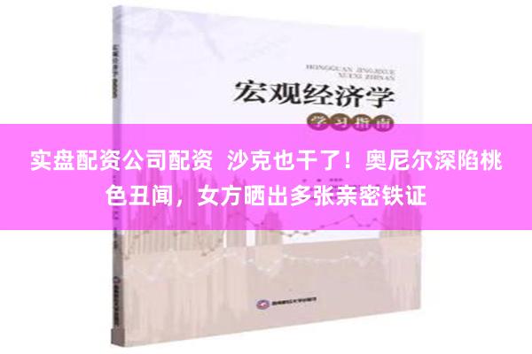 实盘配资公司配资  沙克也干了！奥尼尔深陷桃色丑闻，女方晒出多张亲密铁证