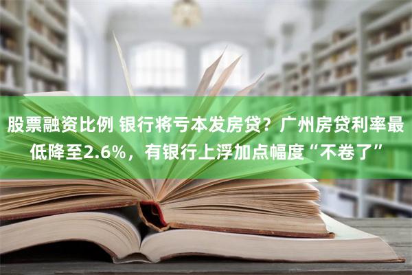 股票融资比例 银行将亏本发房贷？广州房贷利率最低降至2.6%，有银行上浮加点幅度“不卷了”