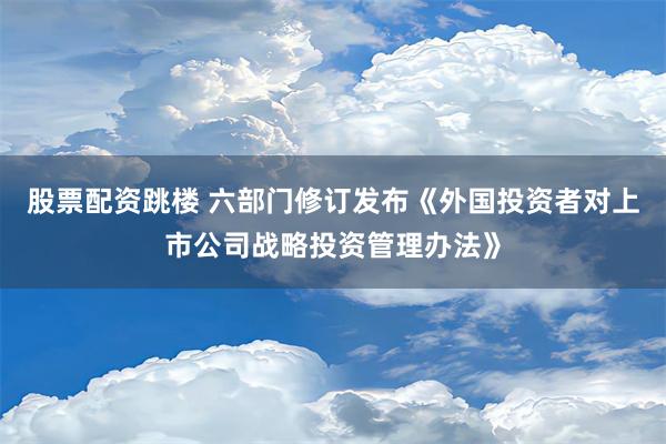 股票配资跳楼 六部门修订发布《外国投资者对上市公司战略投资管理办法》