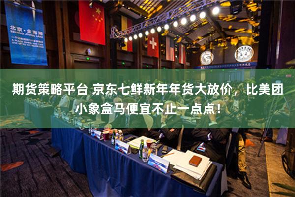 期货策略平台 京东七鲜新年年货大放价，比美团小象盒马便宜不止一点点！