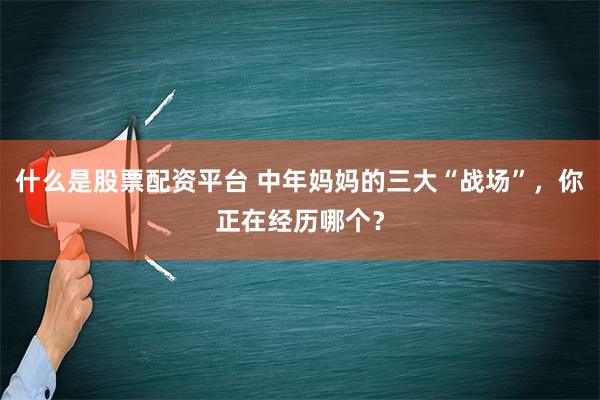 什么是股票配资平台 中年妈妈的三大“战场”，你正在经历哪个？