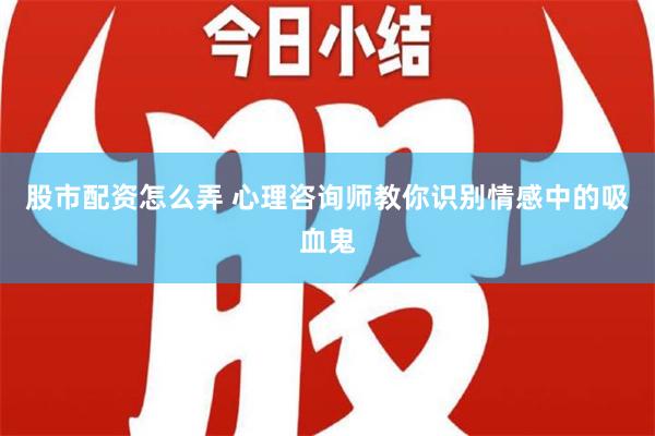 股市配资怎么弄 心理咨询师教你识别情感中的吸血鬼