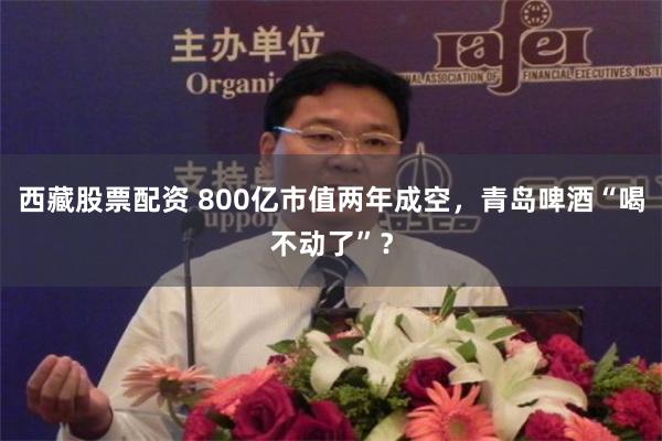 西藏股票配资 800亿市值两年成空，青岛啤酒“喝不动了”？